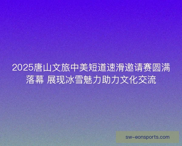 2025唐山文旅中美短道速滑邀请赛圆满落幕 展现冰雪魅力助力文化交流