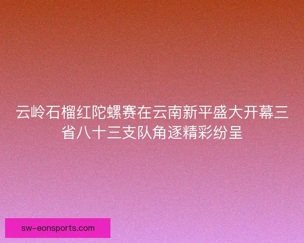 云岭石榴红陀螺赛在云南新平盛大开幕三省八十三支队角逐精彩纷呈