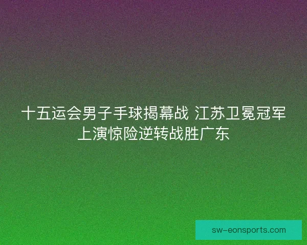 十五运会男子手球揭幕战 江苏卫冕冠军上演惊险逆转战胜广东